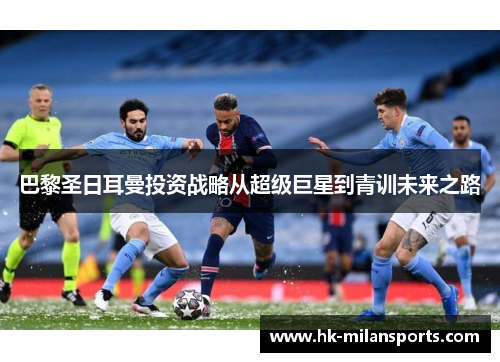 巴黎圣日耳曼投资战略从超级巨星到青训未来之路