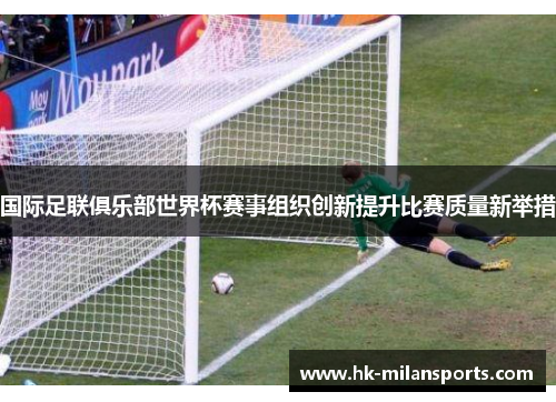 国际足联俱乐部世界杯赛事组织创新提升比赛质量新举措 国际足联俱乐部世界杯赛事组织创新提升比赛质量新举措